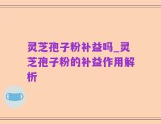 灵芝孢子粉补益吗_灵芝孢子粉的补益作用解析