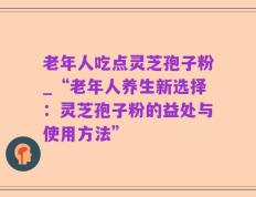 老年人吃点灵芝孢子粉_“老年人养生新选择：灵芝孢子粉的益处与使用方法”