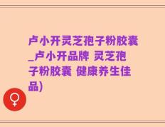 卢小开灵芝孢子粉胶囊_卢小开品牌 灵芝孢子粉胶囊 健康养生佳品)