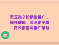 灵芝孢子粉销售推广_提升健康，灵芝孢子粉：高效销售与推广策略