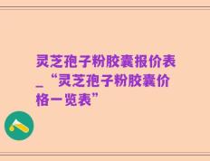 灵芝孢子粉胶囊报价表_“灵芝孢子粉胶囊价格一览表”