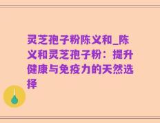 灵芝孢子粉陈义和_陈义和灵芝孢子粉：提升健康与免疫力的天然选择