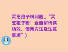 灵芝孢子粉问题_“灵芝孢子粉：全面解析其功效、使用方法及注意事项”)