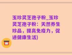 玉珍灵芝孢子粉_玉珍灵芝孢子粉：天然养生珍品，提高免疫力，促进健康生活)
