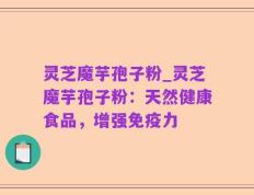 灵芝魔芋孢子粉_灵芝魔芋孢子粉：天然健康食品，增强免疫力