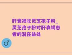 肝衰竭吃灵芝孢子粉_灵芝孢子粉对肝衰竭患者的潜在益处