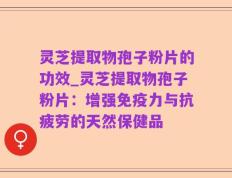 灵芝提取物孢子粉片的功效_灵芝提取物孢子粉片：增强免疫力与抗疲劳的天然保健品