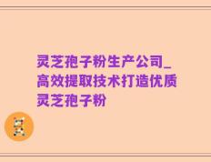 灵芝孢子粉生产公司_高效提取技术打造优质灵芝孢子粉