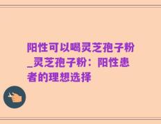 阳性可以喝灵芝孢子粉_灵芝孢子粉：阳性患者的理想选择