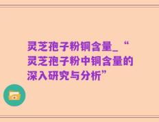 灵芝孢子粉铜含量_“灵芝孢子粉中铜含量的深入研究与分析”