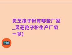 灵芝孢子粉有哪些厂家_灵芝孢子粉生产厂家一览)