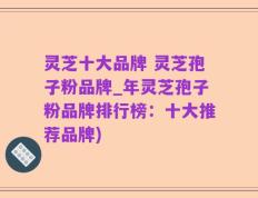 灵芝十大品牌 灵芝孢子粉品牌_年灵芝孢子粉品牌排行榜：十大推荐品牌)