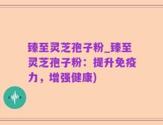 臻至灵芝孢子粉_臻至灵芝孢子粉：提升免疫力，增强健康)
