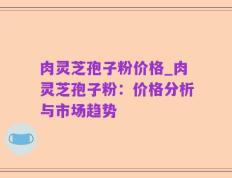 肉灵芝孢子粉价格_肉灵芝孢子粉：价格分析与市场趋势