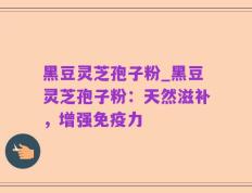黑豆灵芝孢子粉_黑豆灵芝孢子粉：天然滋补，增强免疫力