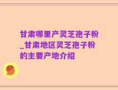 甘肃哪里产灵芝孢子粉_甘肃地区灵芝孢子粉的主要产地介绍
