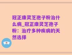冠正康灵芝孢子粉治什么病_冠正康灵芝孢子粉：治疗多种疾病的天然选择