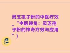 灵芝孢子粉的中医疗效_“中医视角：灵芝孢子粉的神奇疗效与应用”)