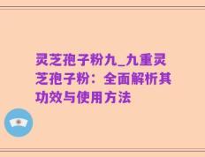 灵芝孢子粉九_九重灵芝孢子粉：全面解析其功效与使用方法