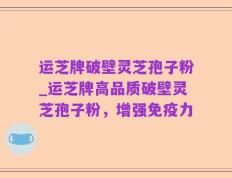 运芝牌破壁灵芝孢子粉_运芝牌高品质破壁灵芝孢子粉，增强免疫力