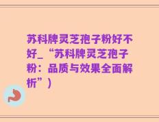 苏科牌灵芝孢子粉好不好_“苏科牌灵芝孢子粉：品质与效果全面解析”)