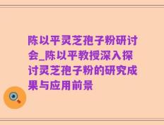 陈以平灵芝孢子粉研讨会_陈以平教授深入探讨灵芝孢子粉的研究成果与应用前景