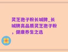 灵芝孢子粉长城牌_长城牌高品质灵芝孢子粉，健康养生之选