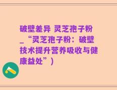 破壁差异 灵芝孢子粉_“灵芝孢子粉：破壁技术提升营养吸收与健康益处”)