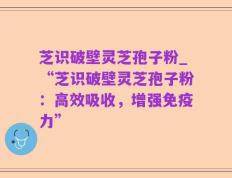 芝识破壁灵芝孢子粉_“芝识破壁灵芝孢子粉：高效吸收，增强免疫力”