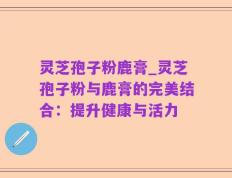 灵芝孢子粉鹿膏_灵芝孢子粉与鹿膏的完美结合：提升健康与活力