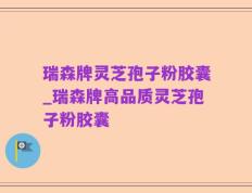 瑞森牌灵芝孢子粉胶囊_瑞森牌高品质灵芝孢子粉胶囊