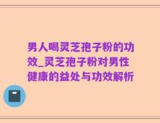 男人喝灵芝孢子粉的功效_灵芝孢子粉对男性健康的益处与功效解析