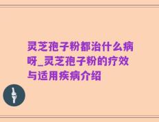 灵芝孢子粉都治什么病呀_灵芝孢子粉的疗效与适用疾病介绍