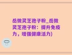 岳微灵芝孢子粉_岳微灵芝孢子粉：提升免疫力，增强健康活力)