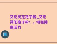 艾克灵芝孢子粉_艾克灵芝孢子粉：，增强健康活力