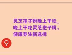 灵芝孢子粉晚上干吃_晚上干吃灵芝孢子粉，健康养生新选择
