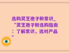 选购灵芝孢子粉常识_“灵芝孢子粉选购指南：了解常识，选对产品”