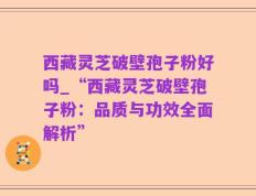 西藏灵芝破壁孢子粉好吗_“西藏灵芝破壁孢子粉：品质与功效全面解析”