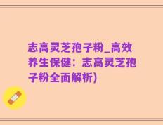 志高灵芝孢子粉_高效养生保健：志高灵芝孢子粉全面解析)