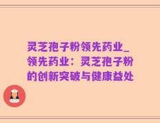 灵芝孢子粉领先药业_领先药业：灵芝孢子粉的创新突破与健康益处