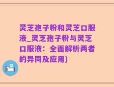 灵芝孢子粉和灵芝口服液_灵芝孢子粉与灵芝口服液：全面解析两者的异同及应用)