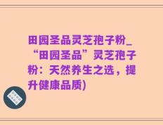 田园圣品灵芝孢子粉_“田园圣品”灵芝孢子粉：天然养生之选，提升健康品质)