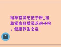 裕草堂灵芝孢子粉_裕草堂高品质灵芝孢子粉，健康养生之选