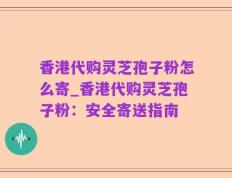 香港代购灵芝孢子粉怎么寄_香港代购灵芝孢子粉：安全寄送指南