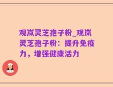 观岚灵芝孢子粉_观岚灵芝孢子粉：提升免疫力，增强健康活力