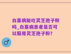 白塞病能吃灵芝孢子粉吗_白塞病患者是否可以服用灵芝孢子粉？