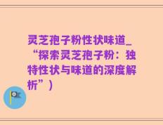 灵芝孢子粉性状味道_“探索灵芝孢子粉：独特性状与味道的深度解析”)