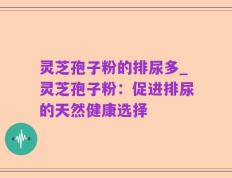 灵芝孢子粉的排尿多_灵芝孢子粉：促进排尿的天然健康选择