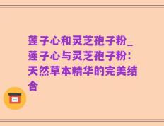 莲子心和灵芝孢子粉_莲子心与灵芝孢子粉：天然草本精华的完美结合