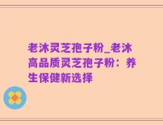 老沐灵芝孢子粉_老沐高品质灵芝孢子粉：养生保健新选择